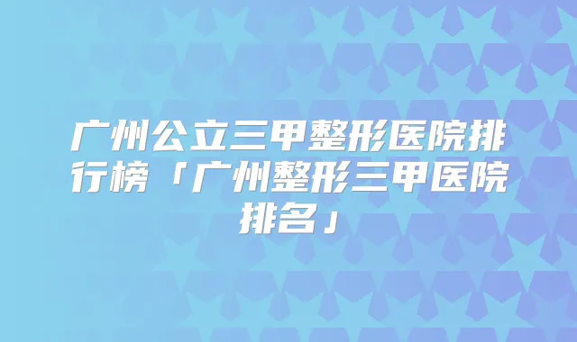 广州公立三甲整形医院排行榜「广州整形三甲医院排名」