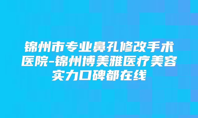 锦州市专业鼻孔修改手术医院-锦州博美雅医疗美容实力口碑都在线