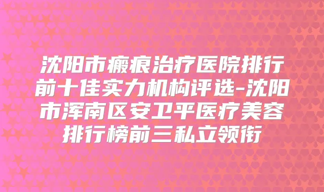沈阳市瘢痕医院排行前十佳实力机构评选-沈阳市浑南区安卫平医疗美容排行榜前三私立领衔