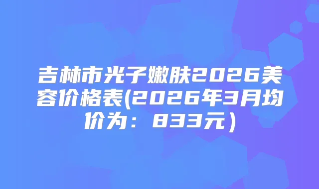 吉林市光子嫩肤2026美容价格表(2026年3月均价为:833元)