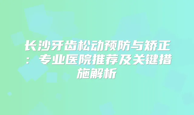 长沙牙齿松动预防与矫正：专业医院推荐及关键措施解析