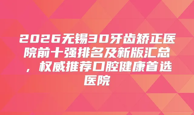 2026无锡3D牙齿矫正医院前十强排名及新版汇总,推荐口腔健康首选医院
