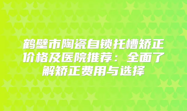 鹤壁市陶瓷自锁托槽矫正价格及医院推荐：全面了解矫正费用与选择