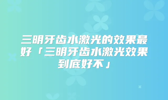 三明牙齿水激光的效果好「三明牙齿水激光效果到底好不」