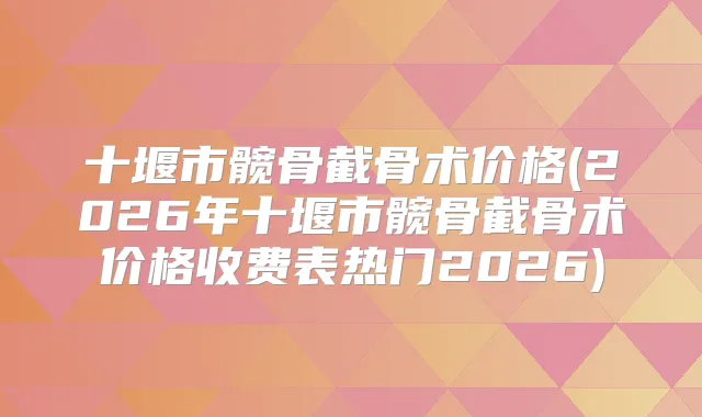 十堰市髋骨截骨术价格(2026年十堰市髋骨截骨术价格收费表热门2026)