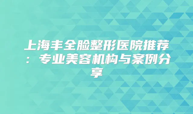 上海丰全脸整形医院推荐:专业美容机构与案例分享