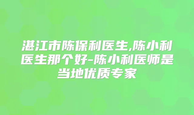 湛江市陈保利医生,陈小利医生那个好-陈小利医师是当地优质专家