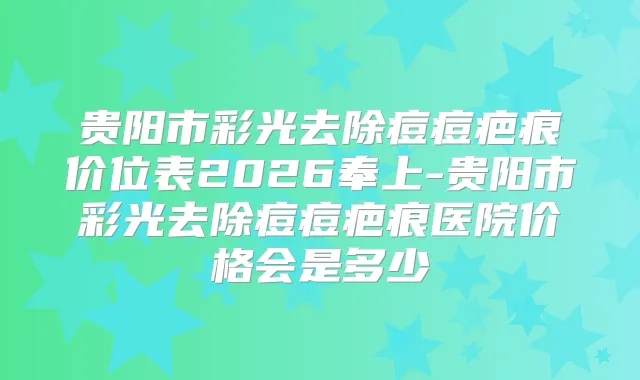 贵阳市彩光去除痘痘疤痕价位表2026奉上-贵阳市彩光去除痘痘疤痕医院价格会是多少