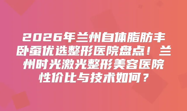 2026年兰州自体脂肪丰卧蚕优选整形医院盘点！兰州时光激光整形美容医院性价比与技术如何？