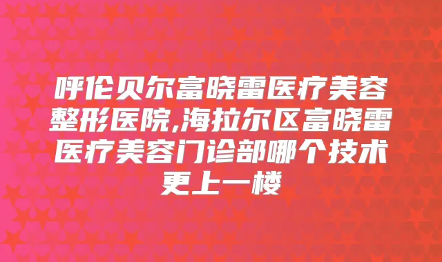呼伦贝尔富晓雷医疗美容整形医院,海拉尔区富晓雷医疗美容门诊部哪个技术更上一楼