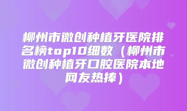 柳州市微创种植牙医院排名榜top10细数（柳州市微创种植牙口腔医院本地网友热捧）