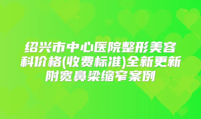 绍兴市中心医院整形美容科价格(收费标准)全新更新附宽鼻梁缩窄案例