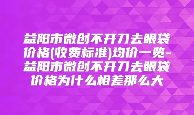 益阳市微创不开刀去眼袋价格(收费标准)均价一览-益阳市微创不开刀去眼袋价格为什么相差那么大