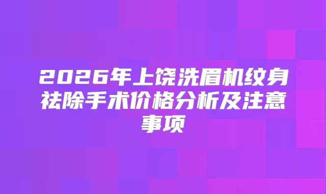 2026年上饶洗眉机纹身祛除手术价格分析及注意事项