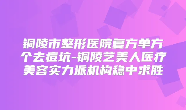 铜陵市整形医院复方单方个去痘坑-铜陵艺美人医疗美容实力派机构稳中求胜