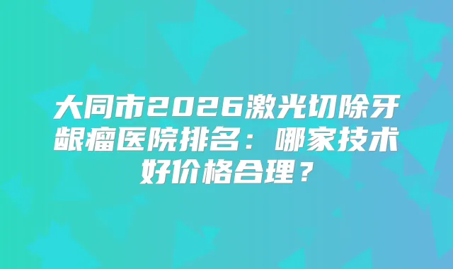 大同市2026激光切除牙龈瘤医院排名：哪家技术好价格合理？