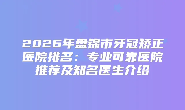 2026年盘锦市牙冠矫正医院排名：专业可靠医院推荐及知名医生介绍