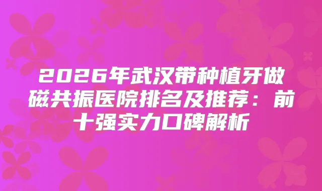2026年武汉带种植牙做磁共振医院排名及推荐：前十强实力口碑解析
