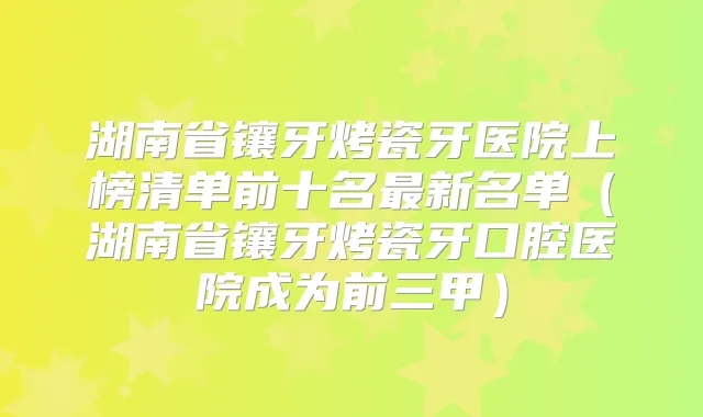 湖南省镶牙烤瓷牙医院上榜清单前十名新名单(湖南省镶牙烤瓷牙口腔医院成为前三甲)