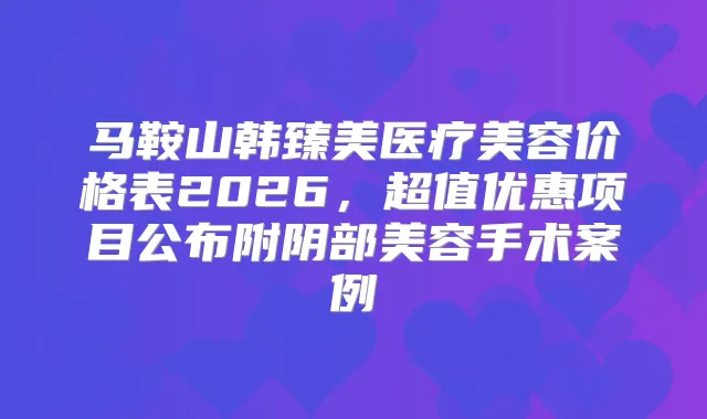 马鞍山韩臻美医疗美容价格表2026,超值优惠项目公布附阴部美容手术案例