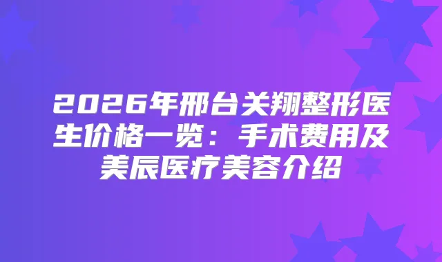 2026年邢台关翔整形医生价格一览：手术费用及美辰医疗美容介绍