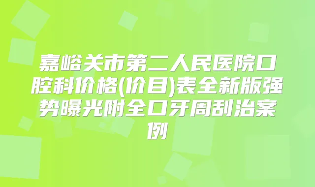 嘉峪关市第二人民医院口腔科价格(价目)表全新版强势曝光附全口牙周刮治案例