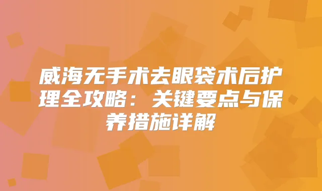 威海无手术去眼袋术后护理全攻略：关键要点与保养措施详解