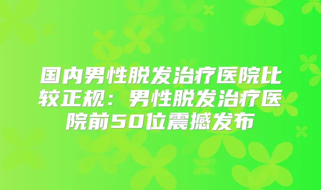 国内男性脱发医院比较正规:男性脱发医院前50位震撼发布
