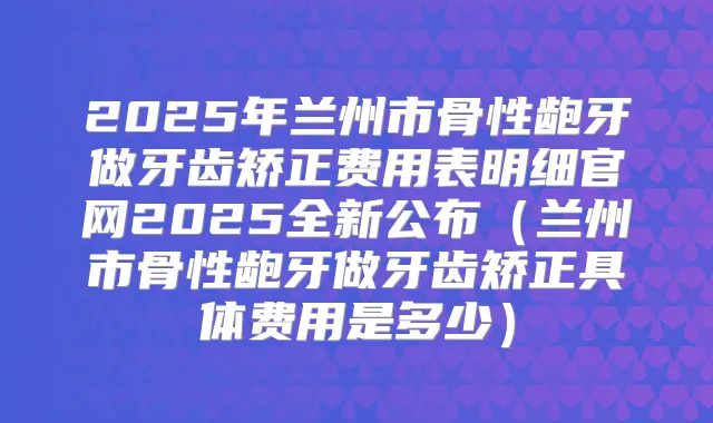 2025年兰州市骨性龅牙做牙齿矫正费用表明细官网2025全新公布（兰州市骨性龅牙做牙齿矫正具体费用是多少）