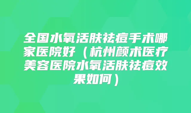 全国水氧活肤祛痘手术哪家医院好（杭州颜术医疗美容医院水氧活肤祛痘效果如何）