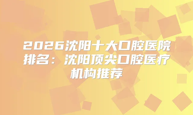 2026沈阳十大口腔医院排名：沈阳口腔医疗机构推荐
