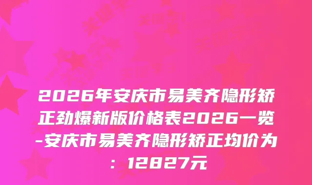 2026年安庆市易美齐隐形矫正劲爆新版价格表2026一览-安庆市易美齐隐形矫正均价为：12827元