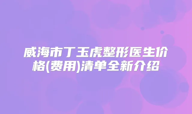 威海市丁玉虎整形医生价格(费用)清单全新介绍