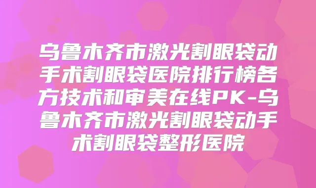 乌鲁木齐市激光割眼袋动手术割眼袋医院排行榜各方技术和审美在线PK-乌鲁木齐市激光割眼袋动手术割眼袋整形医院