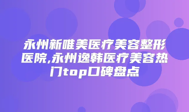 永州新唯美医疗美容整形医院,永州逸韩医疗美容热门top口碑盘点