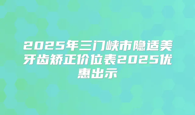 2025年三门峡市隐适美牙齿矫正价位表2025优惠出示