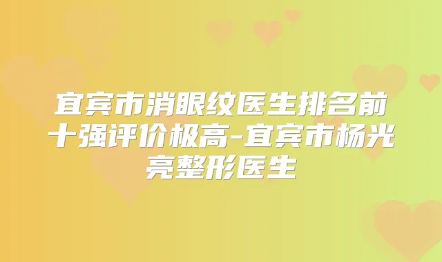 宜宾市消眼纹医生排名前十强评价极高-宜宾市杨光亮整形医生
