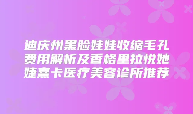 迪庆州黑脸娃娃收缩毛孔费用解析及香格里拉悦她婕熹卡医疗美容诊所推荐