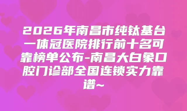 2026年南昌市纯钛基台一体冠医院排行前十名可靠榜单公布-南昌大白象口腔门诊部全国连锁实力靠谱~