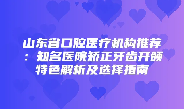 山东省口腔医疗机构推荐：知名医院矫正牙齿开颌特色解析及选择指南