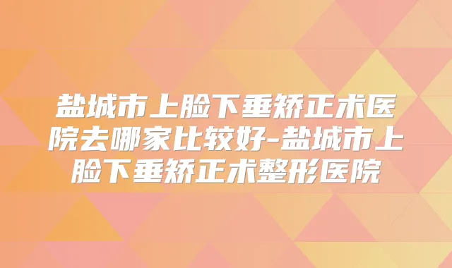 盐城市上脸下垂矫正术医院去哪家比较好-盐城市上脸下垂矫正术整形医院