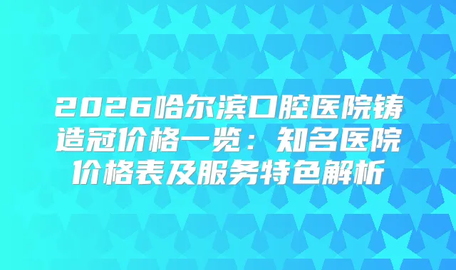 2026哈尔滨口腔医院铸造冠价格一览：知名医院价格表及服务特色解析