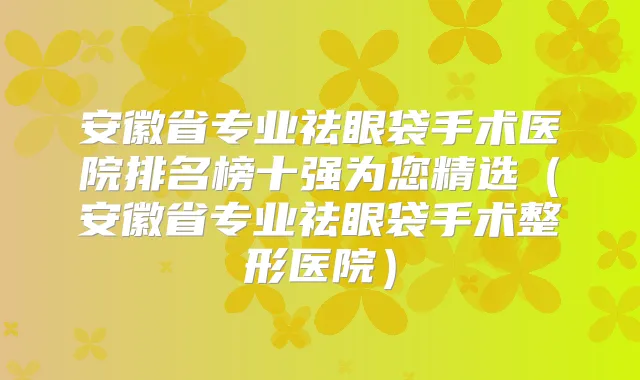 安徽省专业祛眼袋手术医院排名榜十强为您精选（安徽省专业祛眼袋手术整形医院）