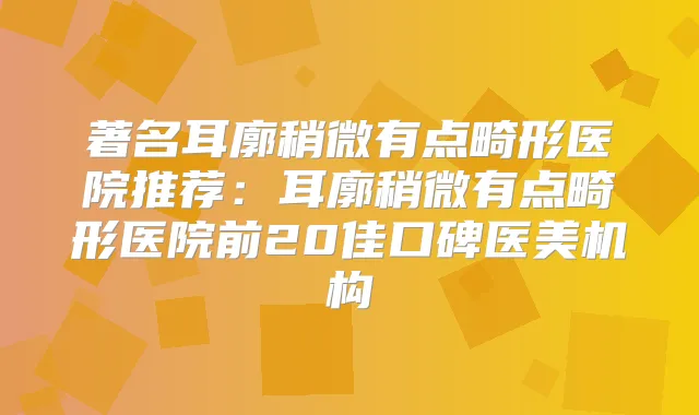 著名耳廓稍微有点畸形医院推荐:耳廓稍微有点畸形医院前20佳口碑医美机构