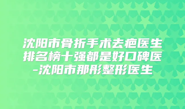 沈阳市骨折手术去疤医生排名榜十强都是好口碑医-沈阳市那彤整形医生