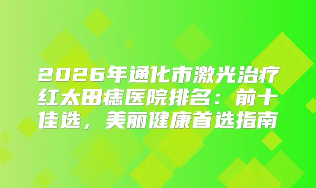 2026年通化市激光红太田痣医院排名：前十佳选，美丽健康首选指南