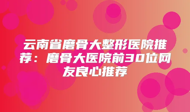 云南省磨骨大整形医院推荐:磨骨大医院前30位网友良心推荐