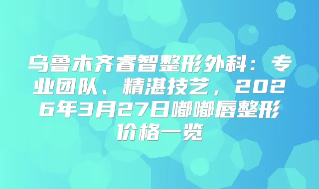 乌鲁木齐睿智整形外科:专业团队、精湛技艺,2026年3月27日嘟嘟唇整形价格一览