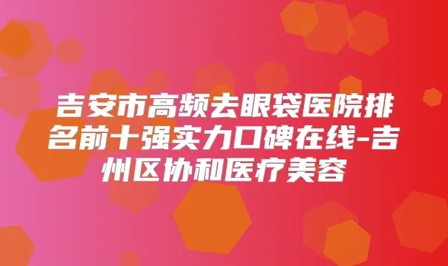 吉安市高频去眼袋医院排名前十强实力口碑在线-吉州区协和医疗美容