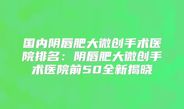 国内阴唇肥大微创手术医院排名:阴唇肥大微创手术医院前50全新揭晓